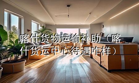 喀什货物运输补助(喀什货运中心待遇咋样)