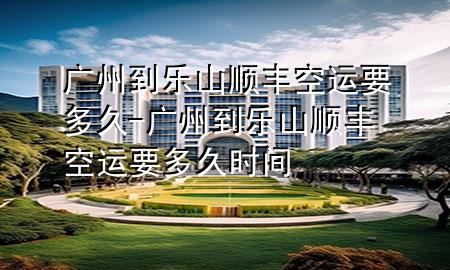 广州到乐山顺丰空运要多久-广州到乐山顺丰空运要多久时间
