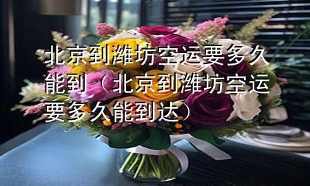 北京到潍坊空运要多久能到（北京到潍坊空运要多久能到达）