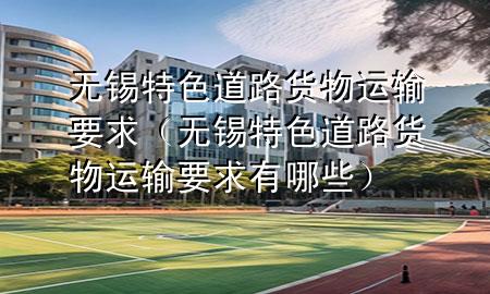 无锡特色道路货物运输要求(无锡特色道路货物运输要求有哪些)