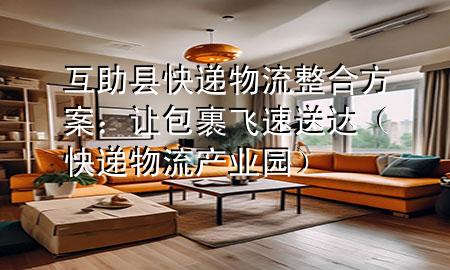 互助县快递物流整合方案:让包裹飞速送达(快递物流产业园)