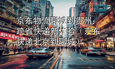 京东物流聊城到贵州:跨省快递新体验(京东快递北京到聊城)