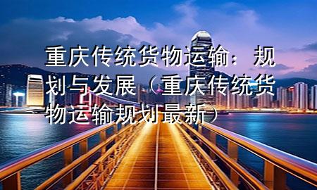 重庆传统货物运输:规划与发展(重庆传统货物运输规划最新)