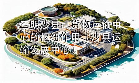 三明沙县:货物运输中心的枢纽作用(沙县运输发展中心)