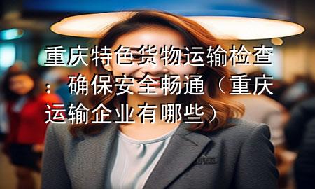 重庆特色货物运输检查:确保安全畅通(重庆运输企业有哪些)