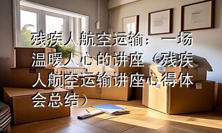 残疾人航空运输：一场温暖人心的讲座（残疾人航空运输讲座心得体会总结）