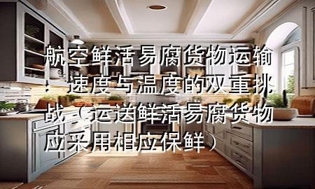 航空鲜活易腐货物运输:速度与温度的双重挑战(运送鲜活易腐货物应采用相应保鲜)