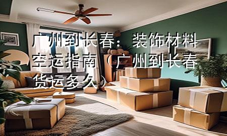 广州到长春:装饰材料空运指南(广州到长春货运多久)