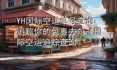 YH国际空运单号查询:追踪你的包裹去向(国际空运追踪查询)
