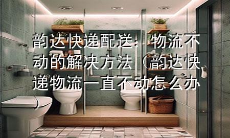 韵达快递配送:物流不动的解决方法(韵达快递物流一直不动怎么办)