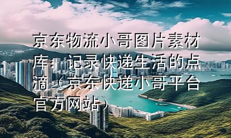 京东物流小哥图片素材库:记录快递生活的点滴(京东快递小哥平台官方网站)