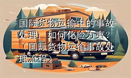 国际货物运输中的事故处理：如何化险为夷？（国际货物运输事故处理流程）