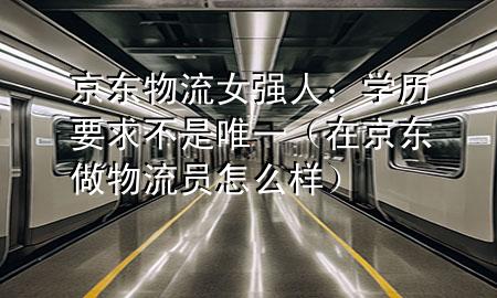 京东物流女强人:学历要求不是唯一(在京东做物流员怎么样)