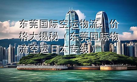 东莞国际空运物流：价格大揭秘（东莞国际物流空运日本专线）