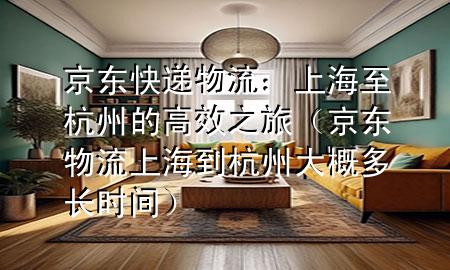 京东快递物流:上海至杭州的高效之旅(京东物流上海到杭州大概多长时间)