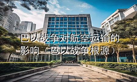 巴以战争对航空运输的影响（巴以战争根源）