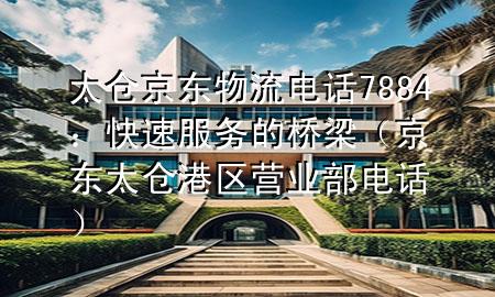太仓京东物流电话7884:快速服务的桥梁(京东太仓港区营业部电话)