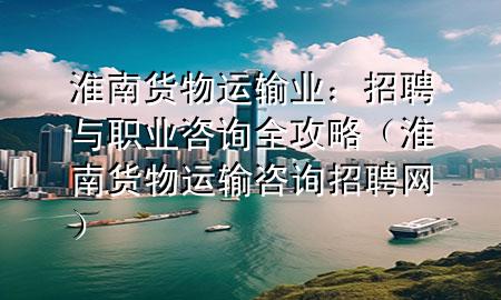 淮南货物运输业：招聘与职业咨询全攻略（淮南货物运输咨询招聘网）