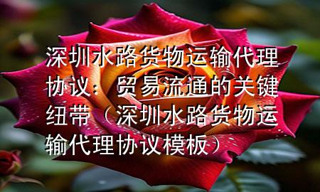 深圳水路货物运输代理协议:贸易流通的关键纽带(深圳水路货物运输代理协议模板)