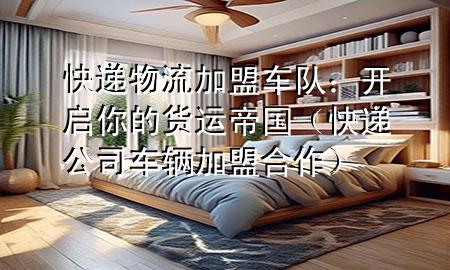 快递物流加盟车队:开启你的货运帝国(快递公司车辆加盟合作)