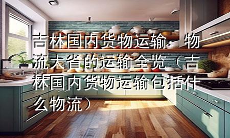 吉林国内货物运输:物流大省的运输全览(吉林国内货物运输包括什么物流)
