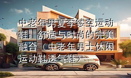 中老年男夏季镂空运动鞋：舒适与时尚的完美融合（中老年男士休闲运动鞋透气鞋）