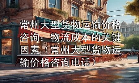常州大型货物运输价格咨询:物流成本的关键因素(常州大型货物运输价格咨询电话)