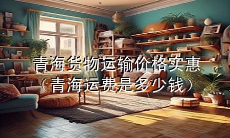 青海货物运输价格实惠(青海运费是多少钱)