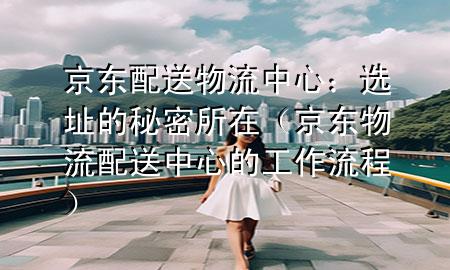 京东配送物流中心：选址的秘密所在（京东物流配送中心的工作流程）