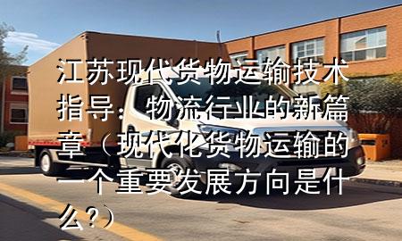江苏现代货物运输技术指导:物流行业的新篇章(现代化货物运输的一个重要发展方向是什么?)