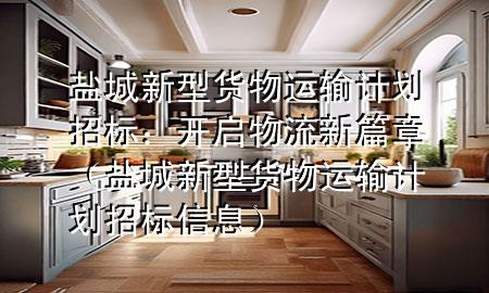 盐城新型货物运输计划招标:开启物流新篇章(盐城新型货物运输计划招标信息)