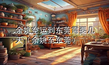余姚空运到东莞需要几天（余姚至东莞）