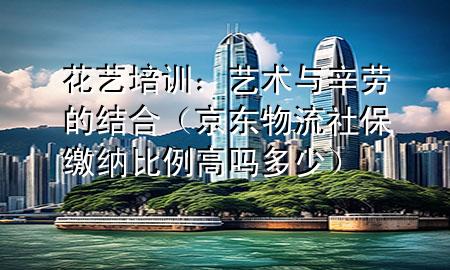 花艺培训:艺术与辛劳的结合(京东物流社保缴纳比例高吗多少)