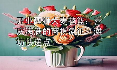 开业醒狮大麦花篮:喜庆满满的商祺象征(潍坊快递点)