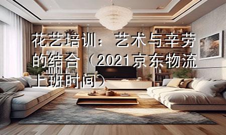 花艺培训:艺术与辛劳的结合(2021京东物流上班时间)