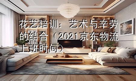 花艺培训：艺术与辛劳的结合（2021京东物流上班时间）