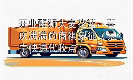 开业醒狮大麦花篮:喜庆满满的商祺象征(景宁快递代收点)