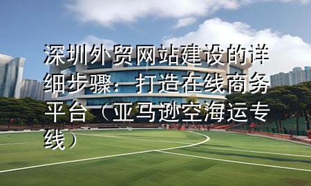 深圳外贸网站建设的详细步骤：打造在线商务平台（亚马逊空海运专线）