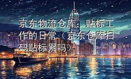 京东物流仓库:贴标工作的日常(京东仓库扫码贴标累吗)