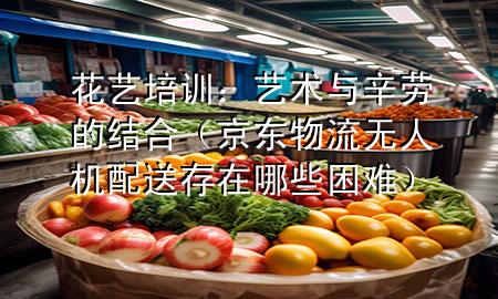 花艺培训:艺术与辛劳的结合(京东物流无人机配送存在哪些困难)