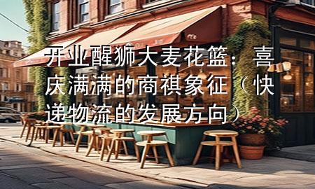 开业醒狮大麦花篮:喜庆满满的商祺象征(快递物流的发展方向)