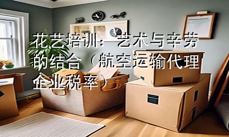 花艺培训:艺术与辛劳的结合(航空运输代理企业税率)