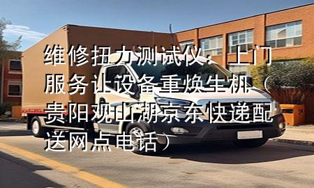 维修扭力测试仪:上门服务让设备重焕生机(贵阳观山湖京东快递配送网点电话)