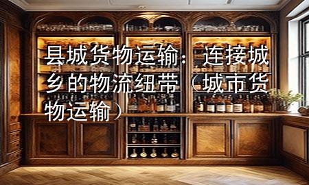 县城货物运输:连接城乡的物流纽带(城市货物运输)