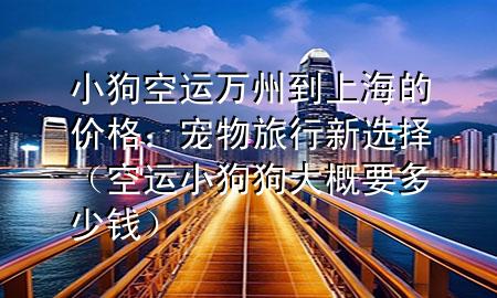 小狗空运万州到上海的价格：宠物旅行新选择（空运小狗狗大概要多少钱）