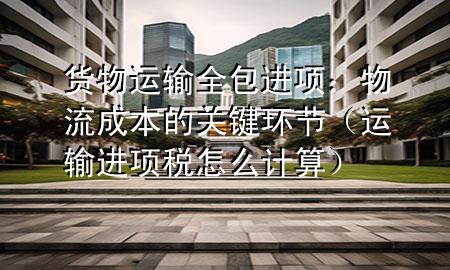 货物运输全包进项:物流成本的关键环节(运输进项税怎么计算)