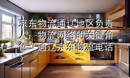 京东物流通辽地区负责人：物流网络的关键角色（通辽京东物流电话）