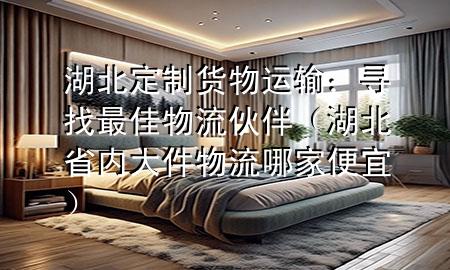 湖北定制货物运输：寻找最佳物流伙伴（湖北省内大件物流哪家便宜）