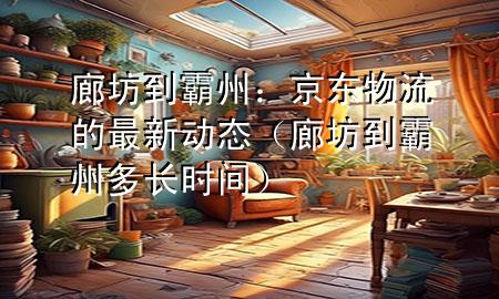 廊坊到霸州：京东物流的最新动态（廊坊到霸州多长时间）