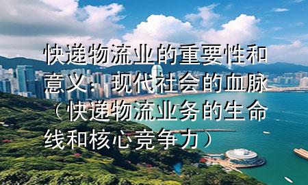 快递物流业的重要性和意义:现代社会的血脉(快递物流业务的生命线和核心竞争力)